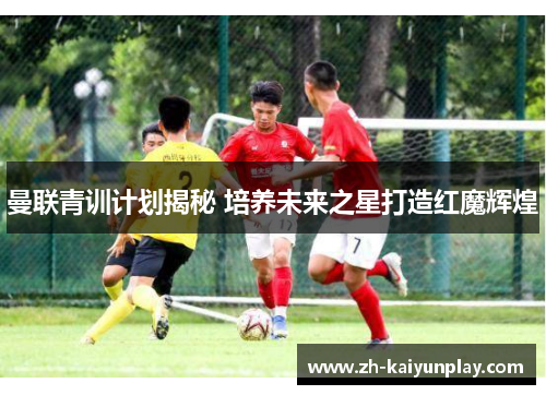 曼联青训计划揭秘 培养未来之星打造红魔辉煌 曼联青训计划揭秘 培养未来之星打造红魔辉煌