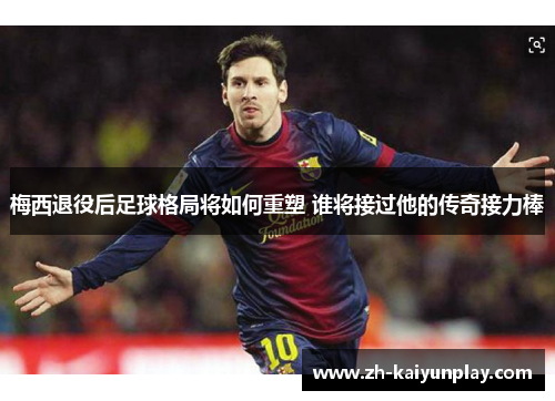 梅西退役后足球格局将如何重塑 谁将接过他的传奇接力棒 梅西退役后足球格局将如何重塑 谁将接过他的传奇接力棒