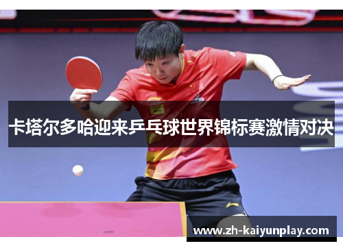 卡塔尔多哈迎来乒乓球世界锦标赛激情对决 卡塔尔多哈迎来乒乓球世界锦标赛激情对决
