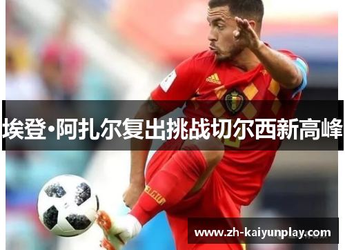 埃登·阿扎尔复出挑战切尔西新高峰 埃登·阿扎尔复出挑战切尔西新高峰