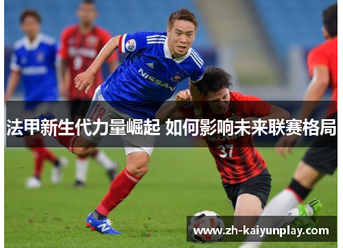 法甲新生代力量崛起 如何影响未来联赛格局 法甲新生代力量崛起 如何影响未来联赛格局