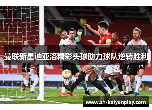 曼联新星迪亚洛精彩头球助力球队逆转胜利 曼联新星迪亚洛精彩头球助力球队逆转胜利